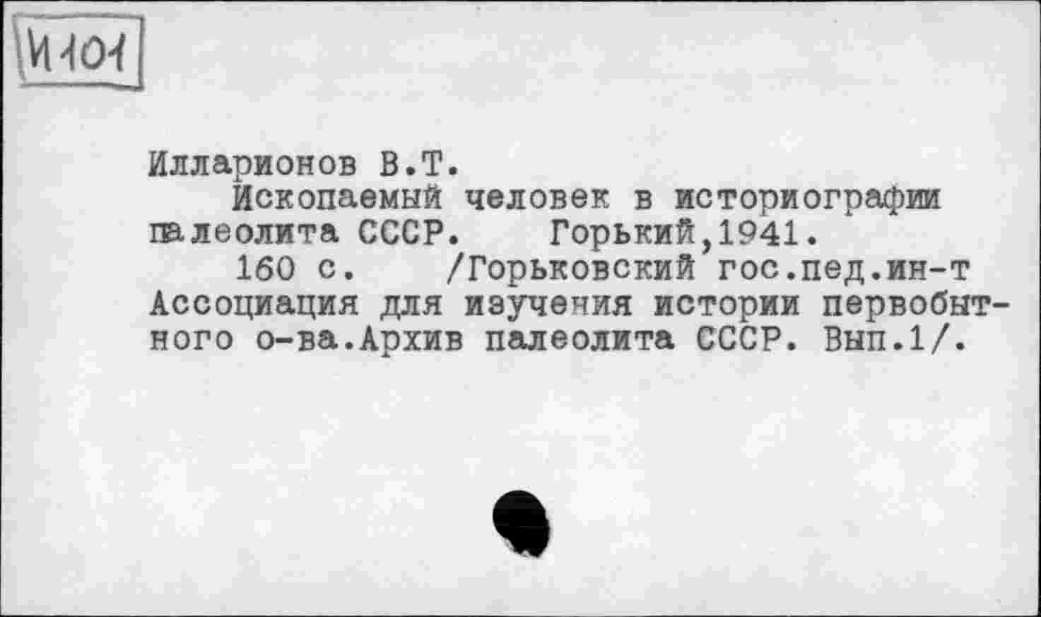 ﻿іИЧО-f
Илларионов В.T.
Ископаемый человек в историографии палеолита СССР.	Горький,1941.
160 с. /Горьковский гос.пед.ин-т Ассоциация для изучения истории первобытного о-ва.Архив палеолита СССР. Вып.1/.